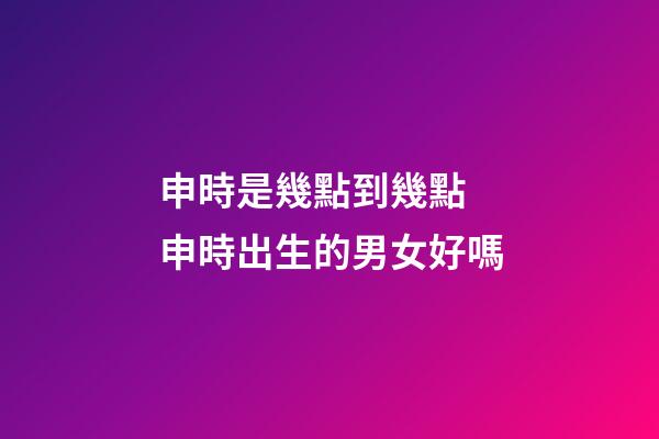 申時是幾點到幾點 申時出生的男女好嗎